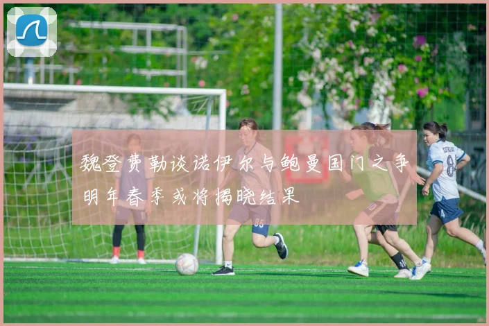 魏登费勒谈诺伊尔与鲍曼国门之争明年春季或将揭晓结果