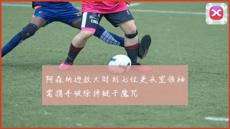阿森纳迎救火时刻七位更衣室领袖需携手破除掉链子魔咒