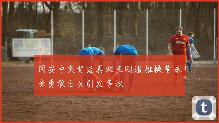 国安冲突背后真相王刚遭推搡曹永竞勇敢出头引发争议