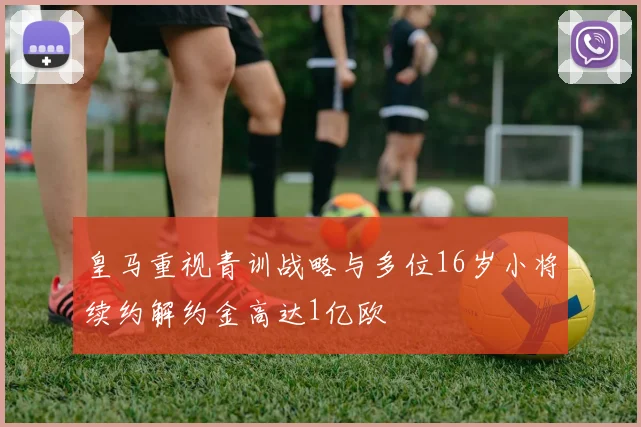 皇马重视青训战略与多位16岁小将续约解约金高达1亿欧