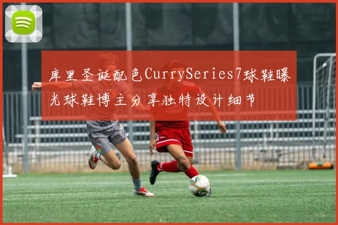 库里圣诞配色CurrySeries7球鞋曝光球鞋博主分享独特设计细节