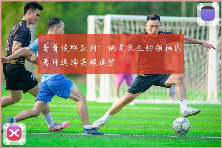 哥哥谈维亚利：他是天生的领袖因恶评选择英超追梦