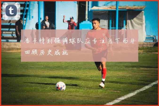 洛卡特利强调球队应专注当下而非回顾历史成就