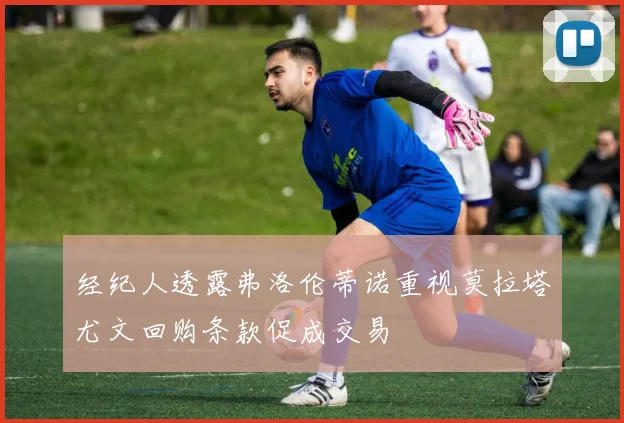 经纪人透露弗洛伦蒂诺重视莫拉塔尤文回购条款促成交易