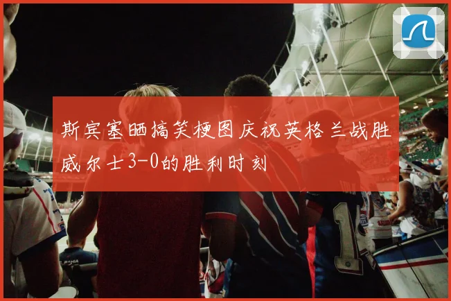 斯宾塞晒搞笑梗图庆祝英格兰战胜威尔士3-0的胜利时刻