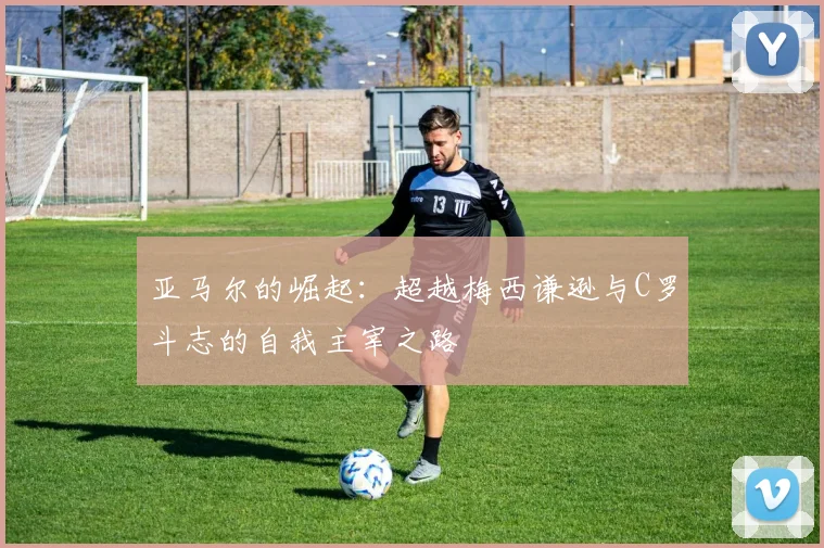 亚马尔的崛起：超越梅西谦逊与C罗斗志的自我主宰之路