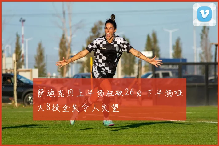 萨迪克贝上半场狂砍26分下半场哑火8投全失令人失望