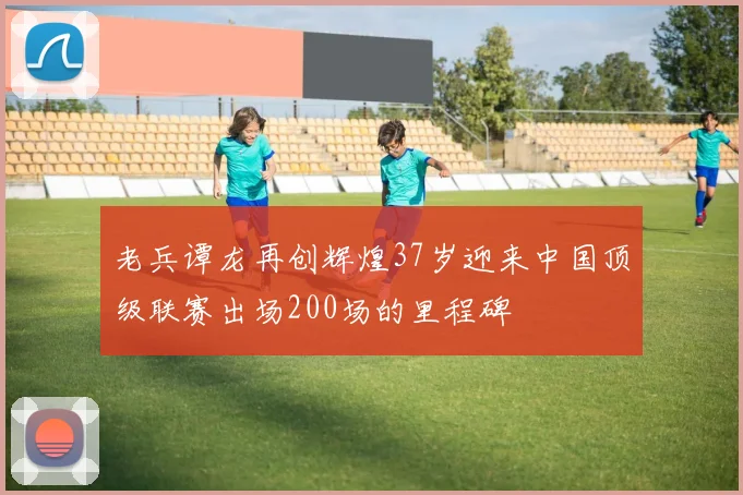 老兵谭龙再创辉煌37岁迎来中国顶级联赛出场200场的里程碑
