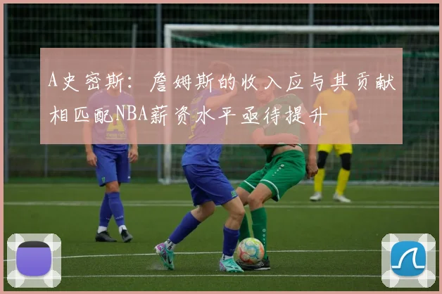 A史密斯：詹姆斯的收入应与其贡献相匹配NBA薪资水平亟待提升