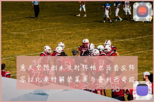 意天空预测米兰对阵帕尔马首发阵容拉比奥特解禁莱奥与普利西奇搭档出战
