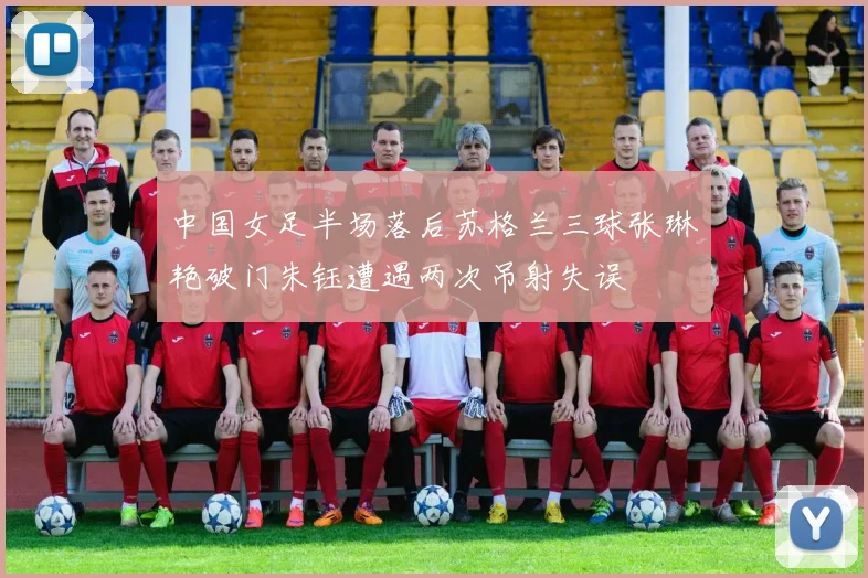 中国女足半场落后苏格兰三球张琳艳破门朱钰遭遇两次吊射失误