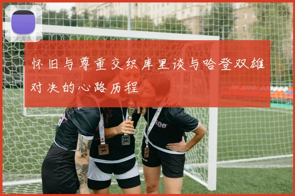 怀旧与尊重交织库里谈与哈登双雄对决的心路历程