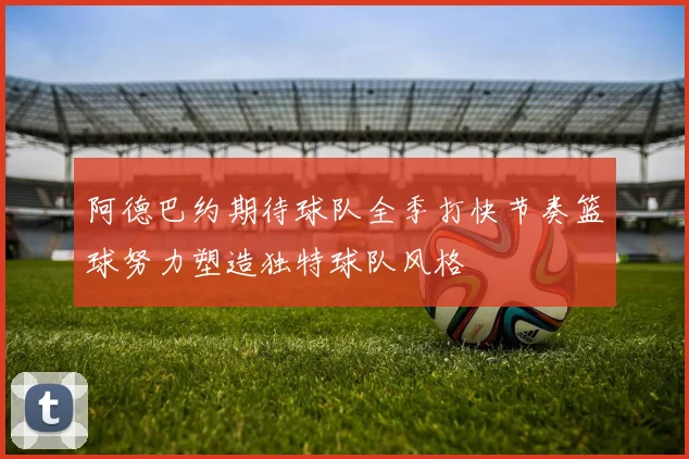 阿德巴约期待球队全季打快节奏篮球努力塑造独特球队风格