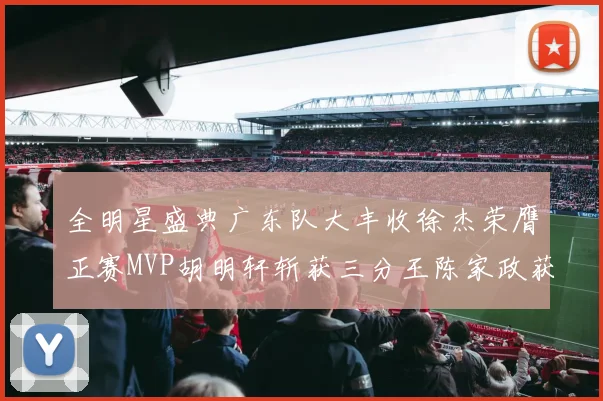全明星盛典广东队大丰收徐杰荣膺正赛MVP胡明轩斩获三分王陈家政获星锐MVP