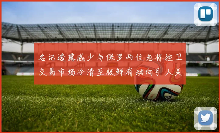 名记透露威少与保罗两位老将控卫交易市场冷清至极鲜有动向引人关注