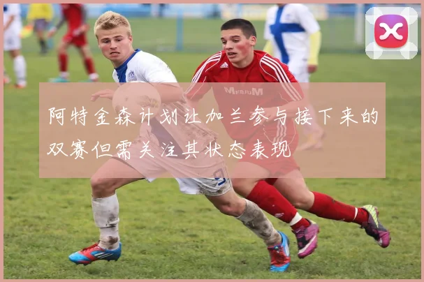 阿特金森计划让加兰参与接下来的双赛但需关注其状态表现