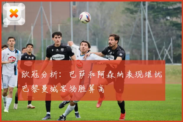 欧冠分析：巴萨和阿森纳表现堪忧巴黎曼城客场胜算高