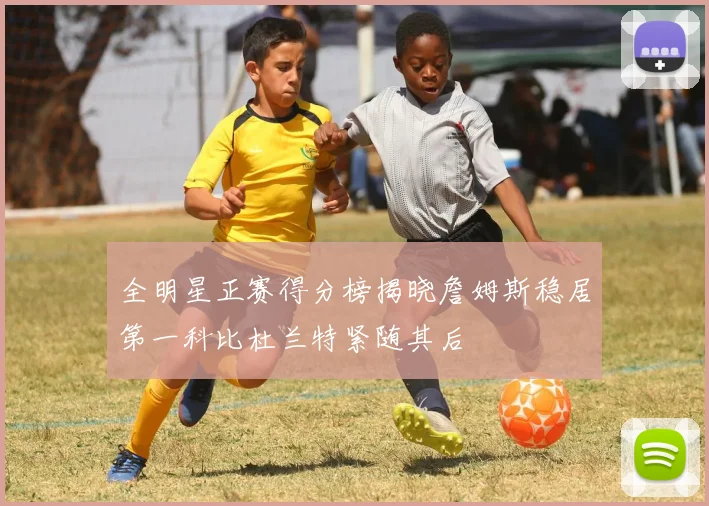 全明星正赛得分榜揭晓詹姆斯稳居第一科比杜兰特紧随其后