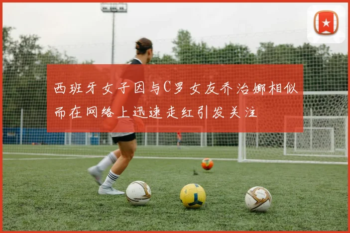 西班牙女子因与C罗女友乔治娜相似而在网络上迅速走红引发关注