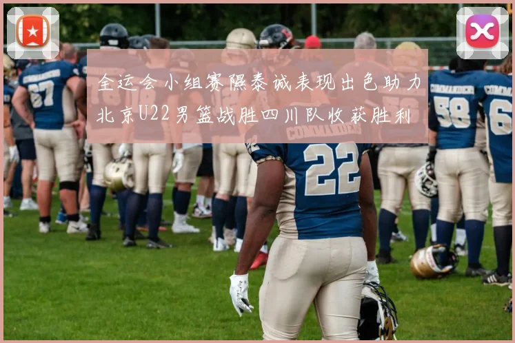 全运会小组赛隰泰诚表现出色助力北京U22男篮战胜四川队收获胜利