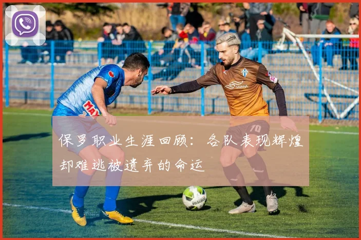 保罗职业生涯回顾：各队表现辉煌却难逃被遗弃的命运