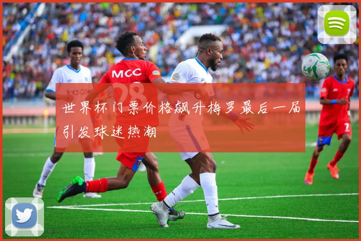 世界杯门票价格飙升梅罗最后一届引发球迷热潮