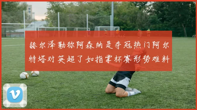赫尔泽勒称阿森纳是夺冠热门阿尔特塔对英超了如指掌杯赛形势难料
