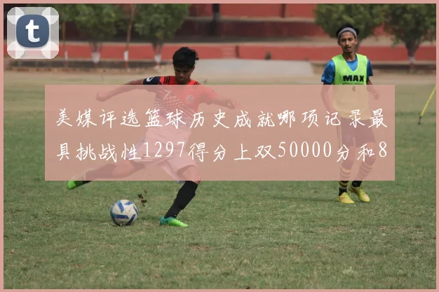 美媒评选篮球历史成就哪项记录最具挑战性1297得分上双50000分和8次总决赛