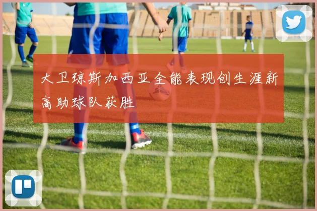 大卫琼斯加西亚全能表现创生涯新高助球队获胜