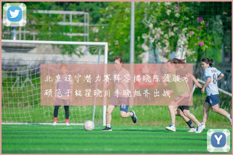 北京辽宁潜力赛阵容揭晓陈盈骏方硕范子铭翟晓川李晓旭齐出战