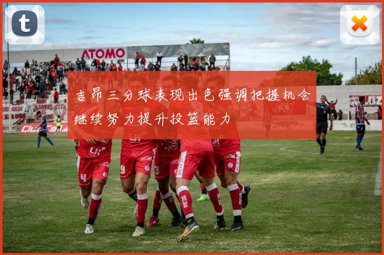 吉昂三分球表现出色强调把握机会继续努力提升投篮能力