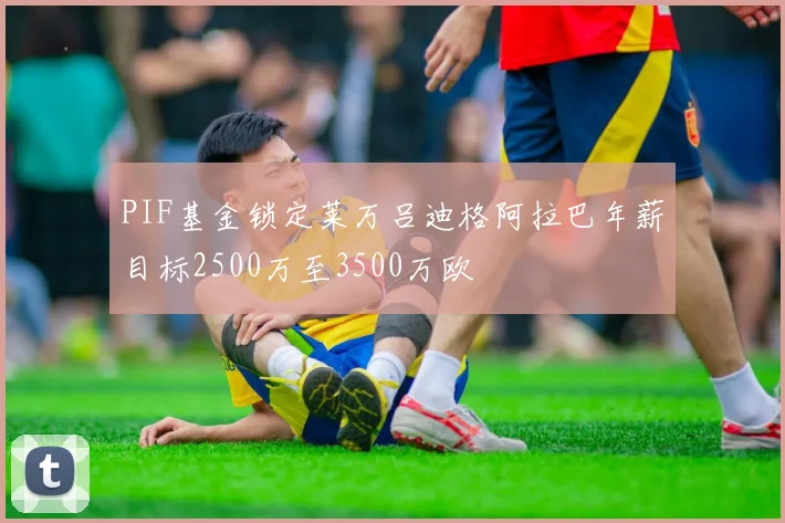 PIF基金锁定莱万吕迪格阿拉巴年薪目标2500万至3500万欧