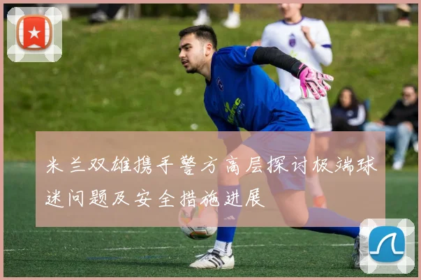 米兰双雄携手警方高层探讨极端球迷问题及安全措施进展