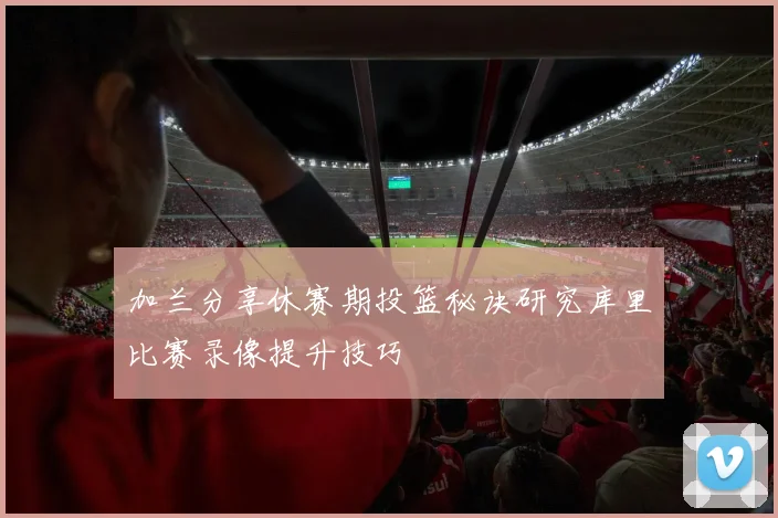 加兰分享休赛期投篮秘诀研究库里比赛录像提升技巧