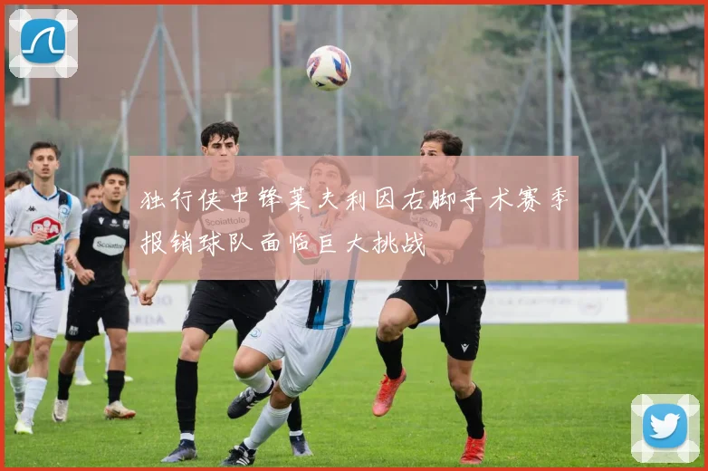 独行侠中锋莱夫利因右脚手术赛季报销球队面临巨大挑战