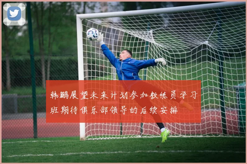 韩鹏展望未来计划参加教练员学习班期待俱乐部领导的后续安排