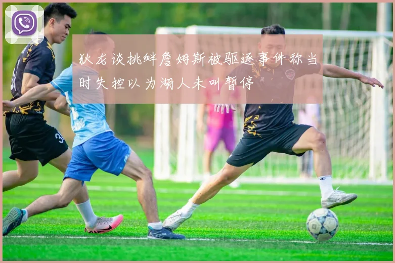 狄龙谈挑衅詹姆斯被驱逐事件称当时失控以为湖人未叫暂停