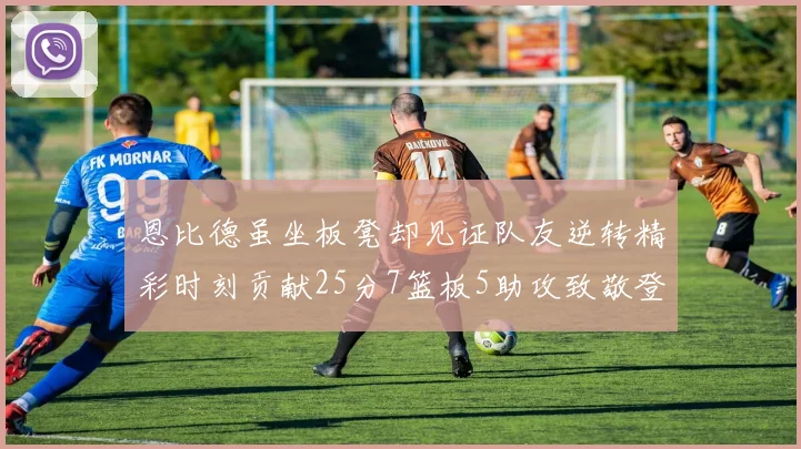 恩比德虽坐板凳却见证队友逆转精彩时刻贡献25分7篮板5助攻致敬登哥