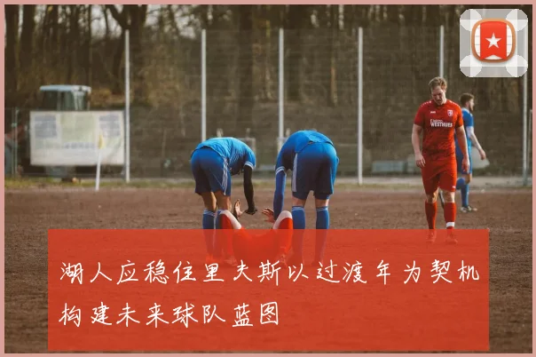 湖人应稳住里夫斯以过渡年为契机构建未来球队蓝图