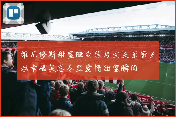 维尼修斯甜蜜晒合照与女友亲密互动幸福笑容尽显爱情甜蜜瞬间