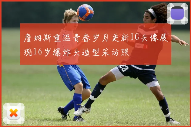 詹姆斯重温青春岁月更新IG头像展现16岁爆炸头造型采访照